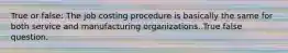 True or false: The job costing procedure is basically the same for both service and manufacturing organizations. True false question.