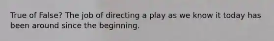 True of False? The job of directing a play as we know it today has been around since the beginning.