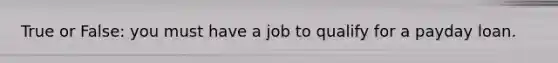 True or False: you must have a job to qualify for a payday loan.