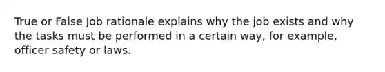 True or False Job rationale explains why the job exists and why the tasks must be performed in a certain way, for example, officer safety or laws.