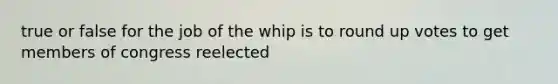 true or false for the job of the whip is to round up votes to get members of congress reelected