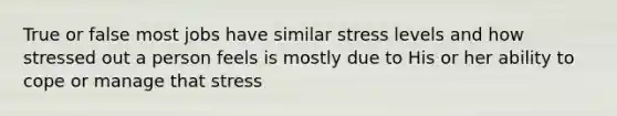 True or false most jobs have similar stress levels and how stressed out a person feels is mostly due to His or her ability to cope or manage that stress