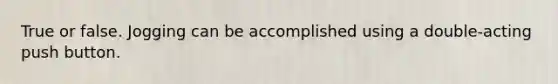 True or false. Jogging can be accomplished using a double-acting push button.