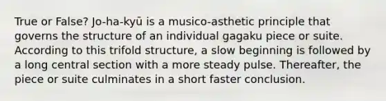 True or False? Jo-ha-kyū is a musico-asthetic principle that governs the structure of an individual gagaku piece or suite. According to this trifold structure, a slow beginning is followed by a long central section with a more steady pulse. Thereafter, the piece or suite culminates in a short faster conclusion.