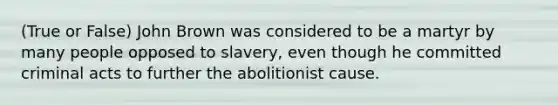 (True or False) John Brown was considered to be a martyr by many people opposed to slavery, even though he committed criminal acts to further the abolitionist cause.