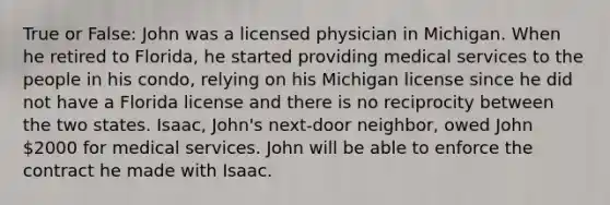 True or False: John was a licensed physician in Michigan. When he retired to Florida, he started providing medical services to the people in his condo, relying on his Michigan license since he did not have a Florida license and there is no reciprocity between the two states. Isaac, John's next-door neighbor, owed John 2000 for medical services. John will be able to enforce the contract he made with Isaac.