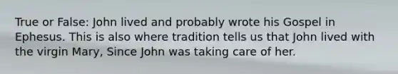 True or False: John lived and probably wrote his Gospel in Ephesus. This is also where tradition tells us that John lived with the virgin Mary, Since John was taking care of her.