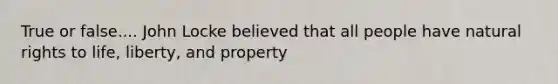 True or false.... John Locke believed that all people have natural rights to life, liberty, and property