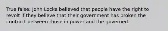 True false: John Locke believed that people have the right to revolt if they believe that their government has broken the contract between those in power and the governed.