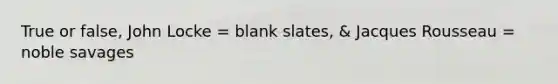 True or false, John Locke = blank slates, & Jacques Rousseau = noble savages