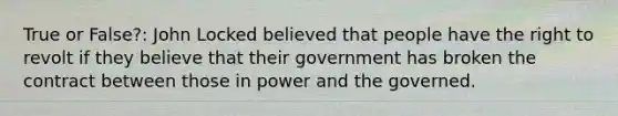 True or False?: John Locked believed that people have the right to revolt if they believe that their government has broken the contract between those in power and the governed.