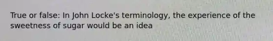 True or false: In John Locke's terminology, the experience of the sweetness of sugar would be an idea