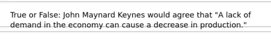 True or False: John Maynard Keynes would agree that "A lack of demand in the economy can cause a decrease in production."