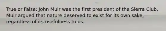 True or False: John Muir was the first president of the Sierra Club. Muir argued that nature deserved to exist for its own sake, regardless of its usefulness to us.