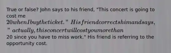 True or false? John says to his friend, "This concert is going to cost me 20 when I buy the ticket." His friend corrects him and says, "actually, this concert will cost you more than20 since you have to miss work." His friend is referring to the opportunity cost.