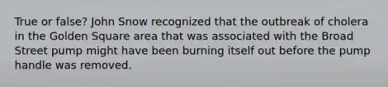 True or false? John Snow recognized that the outbreak of cholera in the Golden Square area that was associated with the Broad Street pump might have been burning itself out before the pump handle was removed.