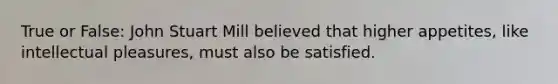 True or False: John Stuart Mill believed that higher appetites, like intellectual pleasures, must also be satisfied.