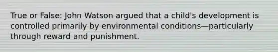 True or False: John Watson argued that a child's development is controlled primarily by environmental conditions—particularly through reward and punishment.