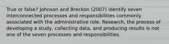 True or false? Johnson and Breckon (2007) identify seven interconnected processes and responsibilities commonly associated with the administrative role. Research, the process of developing a study, collecting data, and producing results is not one of the seven processes and responsibilities.