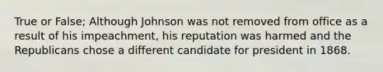 True or False; Although Johnson was not removed from office as a result of his impeachment, his reputation was harmed and the Republicans chose a different candidate for president in 1868.