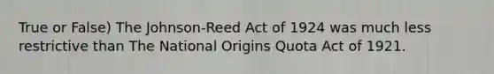 True or False) The Johnson-Reed Act of 1924 was much less restrictive than The National Origins Quota Act of 1921.