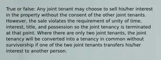 True or false: Any joint tenant may choose to sell his/her interest in the property without the consent of the other joint tenants. However, the sale violates the requirement of unity of time, interest, title, and possession so the joint tenancy is terminated at that point. Where there are only two joint tenants, the joint tenancy will be converted into a tenancy in common without survivorship if one of the two joint tenants transfers his/her interest to another person.