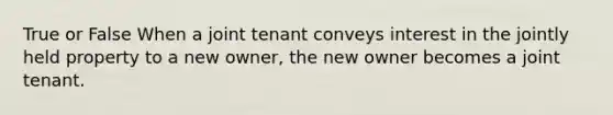 True or False When a joint tenant conveys interest in the jointly held property to a new owner, the new owner becomes a joint tenant.