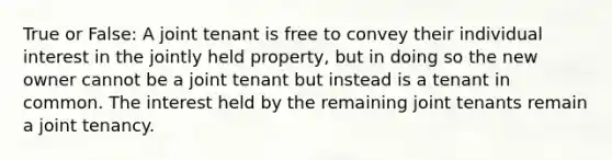 True or False: A joint tenant is free to convey their individual interest in the jointly held property, but in doing so the new owner cannot be a joint tenant but instead is a tenant in common. The interest held by the remaining joint tenants remain a joint tenancy.