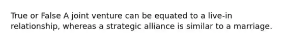 True or False A joint venture can be equated to a live-in relationship, whereas a strategic alliance is similar to a marriage.