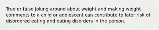 True or false Joking around about weight and making weight comments to a child or adolescent can contribute to later risk of disordered eating and eating disorders in the person.