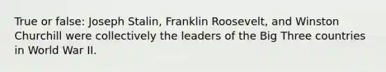 True or false: Joseph Stalin, Franklin Roosevelt, and Winston Churchill were collectively the leaders of the Big Three countries in World War II.