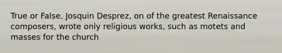 True or False. Josquin Desprez, on of the greatest Renaissance composers, wrote only religious works, such as motets and masses for the church