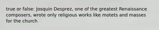 true or false: Josquin Desprez, one of the greatest Renaissance composers, wrote only religious works like motets and masses for the church