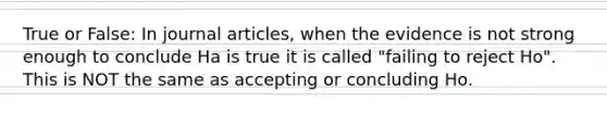 True or False: In journal articles, when the evidence is not strong enough to conclude Ha is true it is called "failing to reject Ho". This is NOT the same as accepting or concluding Ho.