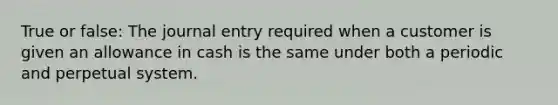 True or false: The journal entry required when a customer is given an allowance in cash is the same under both a periodic and perpetual system.