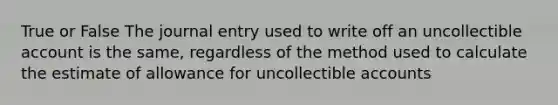 True or False The journal entry used to write off an uncollectible account is the same, regardless of the method used to calculate the estimate of allowance for uncollectible accounts