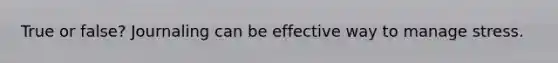 True or false? Journaling can be effective way to manage stress.