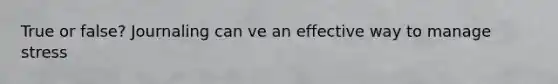 True or false? Journaling can ve an effective way to manage stress