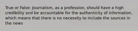 True or False: Journalism, as a profession, should have a high credibility and be accountable for the authenticity of information, which means that there is no necessity to include the sources in the news