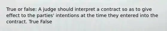 True or false: A judge should interpret a contract so as to give effect to the parties' intentions at the time they entered into the contract. True False