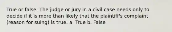 True or false: The judge or jury in a civil case needs only to decide if it is more than likely that the plaintiff's complaint (reason for suing) is true. a. True b. False