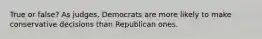 True or false? As judges, Democrats are more likely to make conservative decisions than Republican ones.