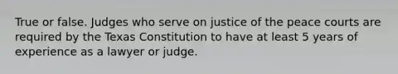 True or false. Judges who serve on justice of the peace courts are required by the Texas Constitution to have at least 5 years of experience as a lawyer or judge.