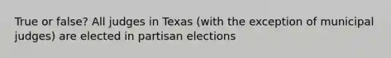 True or false? All judges in Texas (with the exception of municipal judges) are elected in partisan elections