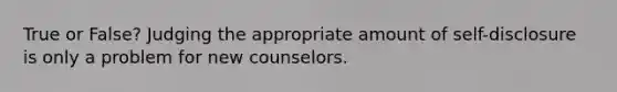 True or False? Judging the appropriate amount of self-disclosure is only a problem for new counselors.