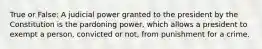 True or False: A judicial power granted to the president by the Constitution is the pardoning power, which allows a president to exempt a person, convicted or not, from punishment for a crime.