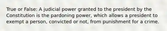 True or False: A judicial power granted to the president by the Constitution is the pardoning power, which allows a president to exempt a person, convicted or not, from punishment for a crime.