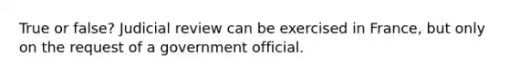 True or false? Judicial review can be exercised in France, but only on the request of a government official.