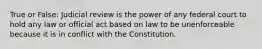 True or False: Judicial review is the power of any federal court to hold any law or official act based on law to be unenforceable because it is in conflict with the Constitution.