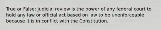 True or False: Judicial review is the power of any federal court to hold any law or official act based on law to be unenforceable because it is in conflict with the Constitution.